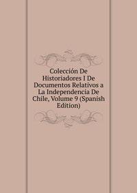 Coleccion De Historiadores I De Documentos Relativos a La Independencia De Chile, Volume 9 (Spanish Edition)
