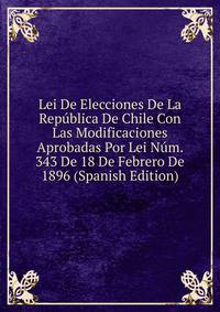 Lei De Elecciones De La Republica De Chile Con Las Modificaciones Aprobadas Por Lei Num. 343 De 18 De Febrero De 1896 (Spanish Edition)