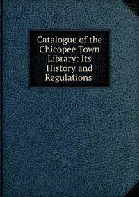 Catalogue of the Chicopee Town Library: Its History and Regulations .
