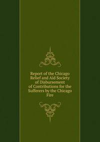 Report of the Chicago Relief and Aid Society of Disbursement of Contributions for the Sufferers by the Chicago Fire