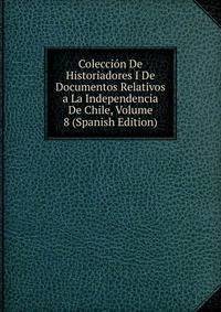 Coleccion De Historiadores I De Documentos Relativos a La Independencia De Chile, Volume 8 (Spanish Edition)