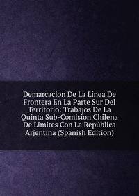 Demarcacion De La Linea De Frontera En La Parte Sur Del Territorio: Trabajos De La Quinta Sub-Comision Chilena De Limites Con La Republica Arjentina (Spanish Edition)