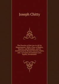The Practice of the Law in All Its Departments: With a View of Rights, Injuries, and Remedies, and As Ameliorated by Recent Statutes, Rules, and . in Courts of Common Law; Equity; Ecclasiastic
