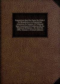 Esposicion Que Por Parte De Chile I En Respuesta a La Esposicion Arjentina Se Somete Al Tribunal Que Constituyo El Gobierno De Su Majestad Britanica . De Abril De 1896, Volume 2 (French Edition)