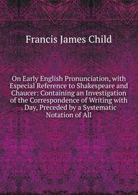 On Early English Pronunciation, with Especial Reference to Shakespeare and Chaucer: Containing an Investigation of the Correspondence of Writing with . Day, Preceded by a Systematic Notation of All