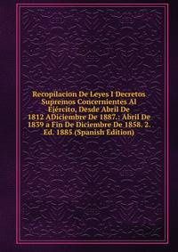 Recopilacion De Leyes I Decretos Supremos Concernientes Al Ejercito, Desde Abril De 1812 ADiciembre De 1887.: Abril De 1839 a Fin De Diciembre De 1858. 2. Ed. 1885 (Spanish Edition)
