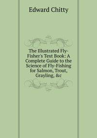 The Illustrated Fly-Fisher's Text Book: A Complete Guide to the Science of Fly-Fishing for Salmon, Trout, Grayling, &amp;c