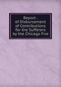 Report . of Disbursement of Contributions for the Sufferers by the Chicago Fire