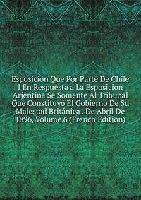 Esposicion Que Por Parte De Chile I En Respuesta a La Esposicion Arjentina Se Somente Al Tribunal Que Constituyo El Gobierno De Su Majestad Britanica . De Abril De 1896, Volume 6 (French Edition)