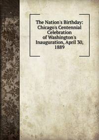 The Nation's Birthday: Chicago's Centennial Celebration of Washington's Inauguration, April 30, 1889