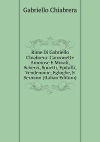 Rime Di Gabriello Chiabrera: Canzonette Amorose E Morali, Scherzi, Sonetti, Epitaffi, Vendemmie, Egloghe, E Sermoni (Italian Edition)