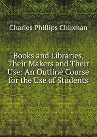 Books and Libraries, Their Makers and Their Use: An Outline Course for the Use of Students