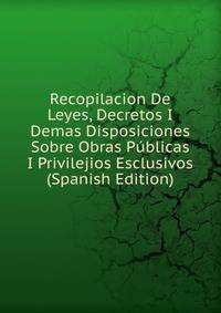 Recopilacion De Leyes, Decretos I Demas Disposiciones Sobre Obras Publicas I Privilejios Esclusivos (Spanish Edition)