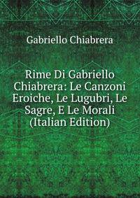 Rime Di Gabriello Chiabrera: Le Canzoni Eroiche, Le Lugubri, Le Sagre, E Le Morali (Italian Edition)