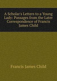 A Scholar's Letters to a Young Lady: Passages from the Later Correspondence of Francis James Child