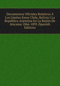 Documentos Oficiales Relativos A Los Limites Entre Chile, Bolivia I La Republica Arjentina En La Rejion De Atacama 1866-1895 (Spanish Edition)