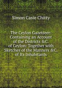 The Ceylon Gazetteer: Containing an Account of the Districts &amp;C. of Ceylon: Together with Sketches of the Manners &amp;C. of Its Inhabitants