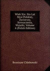 Wiek Xix: Sto Lat Mysi Polskiej, Zyciorysy, Streszczenia, Wyjatki, Volume 4 (Polish Edition)
