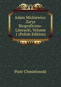 Adam Mickiewicz: Zarys Biograficzno-Literacki, Volume 1 (Polish Edition)