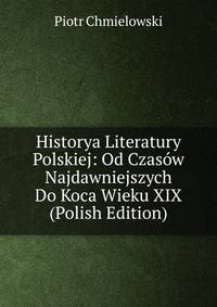 Historya Literatury Polskiej: Od Czasow Najdawniejszych Do Koca Wieku XIX (Polish Edition)