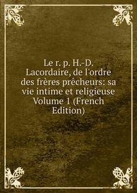 Le r. p. H.-D. Lacordaire, de l'ordre des fr?res pr?cheurs: sa vie intime et religieuse Volume 1 (French Edition)