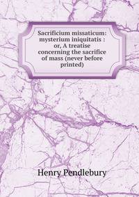 Sacrificium missaticum: mysterium iniquitatis : or, A treatise concerning the sacrifice of mass (never before printed)