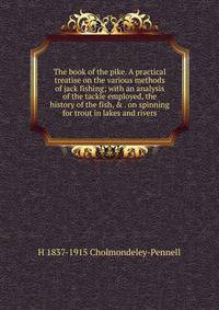 The book of the pike. A practical treatise on the various methods of jack fishing; with an analysis of the tackle employed, the history of the fish, &amp; . on spinning for trout in lakes and rivers