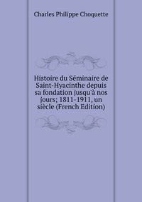 Histoire du S?minaire de Saint-Hyacinthe depuis sa fondation jusqu'? nos jours; 1811-1911, un si?cle (French Edition)