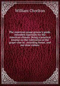 The American grape grower's guide. Intended especially for the American climate. Being a practical treatise on the cultivation of the grape-vine in . retarding house, and out door culture