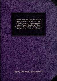 The Book of the Pike: A Practical Treatise On the Various Methods of Jack Fishing; with an Analysis of the Tackle Employed--The History of the Fish, &amp; . On Spinning for Trout in Lakes and Rivers