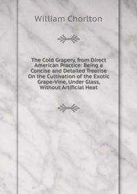 The Cold Grapery, from Direct American Practice: Being a Concise and Detailed Treatise On the Cultivation of the Exotic Grape-Vine, Under Glass, Without Artificial Heat