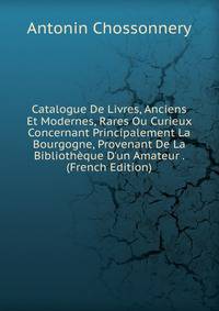 Catalogue De Livres, Anciens Et Modernes, Rares Ou Curieux Concernant Principalement La Bourgogne, Provenant De La Biblioth?que D'un Amateur . (French Edition)