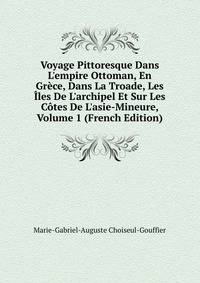 Voyage Pittoresque Dans L'empire Ottoman, En Gr?ce, Dans La Troade, Les ?les De L'archipel Et Sur Les C?tes De L'asie-Mineure, Volume 1 (French Edition)