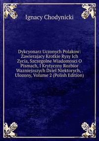 Dykcyonarz Uczonych Polakow: Zawierajacy Krotkie Rysy Ich Zycia, Szczegolne Wiadomosci O Pismach, I Krytyczny Rozbior Wazniejzszych Dziel Niektorych, . Ulozony, Volume 2 (Polish Edition)