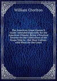 The American Grape Grower'S Guide: Intended Especially for the American Climate. Being a Practical Treatise On the Cultivation of the Grape-Vine in . Out Door Culture. with Plans for the Const