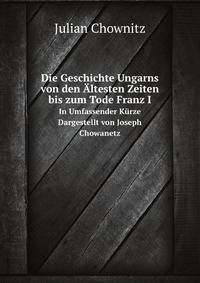 Die Geschichte Ungarns Von Den Altesten Zeiten Bis Zum Tode Franz I.: In Umfassender Kurze Dargestellt Von Joseph Chowanetz (German Edition)