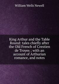 King Arthur and the Table Round: tales chiefly after the Old French of Crestien de Troyes ; with an account of Arthurian romance, and notes