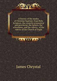 A history of the modes of Christian baptism: from Holy Scripture, the councils ecumenical and provincial, the fathers, the schoolmen, and the rubrics . of the rubrics of the Church of Engla