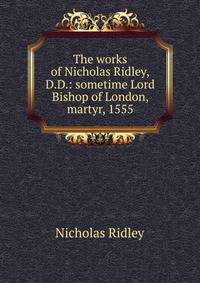 The works of Nicholas Ridley,D.D.: sometime Lord Bishop of London, martyr, 1555