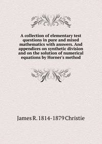 A collection of elementary test questions in pure and mixed mathematics with answers. And appendices on synthetic division and on the solution of numerical equations by Horner's method