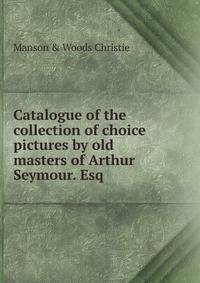 Catalogue of the collection of choice pictures by old masters of Arthur Seymour. Esq.
