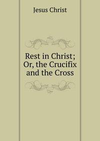 Rest in Christ; Or, the Crucifix and the Cross