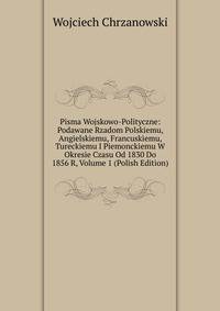 Pisma Wojskowo-Polityczne: Podawane Rzadom Polskiemu, Angielskiemu, Francuskiemu, Tureckiemu I Piemonckiemu W Okresie Czasu Od 1830 Do 1856 R, Volume 1 (Polish Edition)
