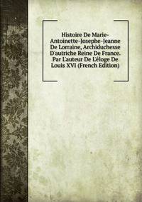 Histoire De Marie-Antoinette-Josephe-Jeanne De Lorraine, Archiduchesse D'autriche Reine De France. Par L'auteur De L'?loge De Louis XVI (French Edition)