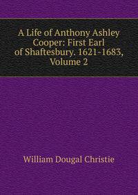 A Life of Anthony Ashley Cooper: First Earl of Shaftesbury. 1621-1683, Volume 2