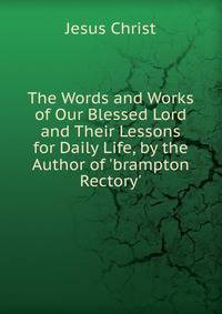 The Words and Works of Our Blessed Lord and Their Lessons for Daily Life, by the Author of 'brampton Rectory'.