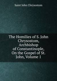 The Homilies of S. John Chrysostom, Archbishop of Constantinople, On the Gospel of St. John, Volume 1
