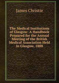 The Medical Institutions of Glasgow: A Handbook Prepared for the Annual Meeting of the British Medical Association Held in Glasgow, 1888