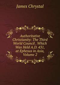 Authoritative Christianity: The Third World Council . Which Was Held A.D. 431, at Ephesus in Asia, Volume 2