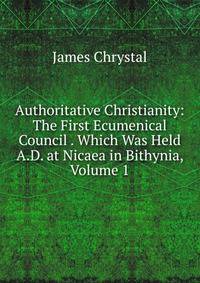 Authoritative Christianity: The First Ecumenical Council . Which Was Held A.D. at Nicaea in Bithynia, Volume 1